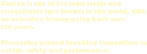 Dunlop is one of the most iconic and  recognisable tyre brands in the world, with an unbroken history going back over 120 years.  Pioneering ground breaking innovations in vehicle safety and performance.